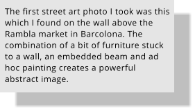 The first street art photo I took was this which I found on the wall above the Rambla market in Barcolona. The combination of a bit of furniture stuck to a wall, an embedded beam and ad hoc painting creates a powerful abstract image.