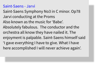 Saint-Saens - Jarvi Saint-Saens Symphony No3 in C minor. Op78  Jarvi conducting at the Proms Also known as the music for ‘Babe’. Absolutely fabulous.  The conductor and the orchestra all know they have nailed it. The enjoyment is palpable. Saint-Saens himself said ‘I gave everything I have to give. What I have here accomplished I will never achieve again’.