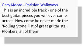 Gary Moore - Parisian Walkways This is an incredible track - one of the best guitar pieces you will ever come across. How come he never made the ‘Rolling Stone’ list of great guitarists. Plonkers, all of them