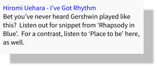 Hiromi Uehara - I’ve Got Rhythm Bet you’ve never heard Gershwin played like this?  Listen out for snippet from ‘Rhapsody in Blue’.  For a contrast, listen to ‘Place to be’ here, as well.