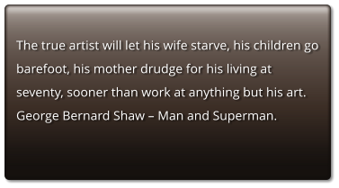 The true artist will let his wife starve, his children go barefoot, his mother drudge for his living at seventy, sooner than work at anything but his art.     George Bernard Shaw – Man and Superman.