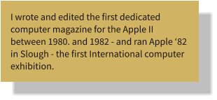 I wrote and edited the first dedicated computer magazine for the Apple II between 1980. and 1982 - and ran Apple ‘82 in Slough - the first International computer exhibition.